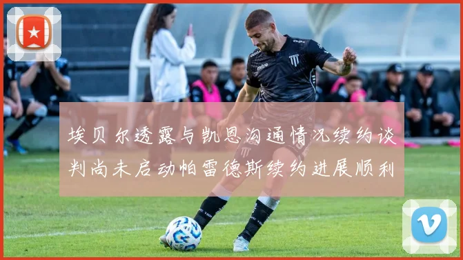 埃贝尔透露与凯恩沟通情况续约谈判尚未启动帕雷德斯续约进展顺利