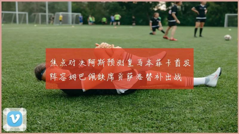 焦点对决阿斯预测皇马本菲卡首发阵容姆巴佩缺席贡萨洛替补出战