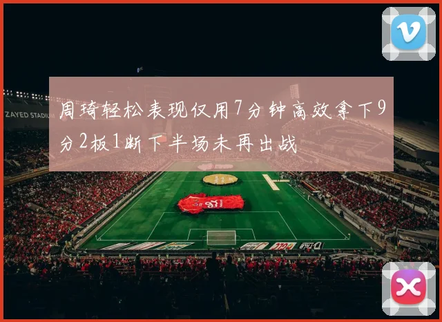 周琦轻松表现仅用7分钟高效拿下9分2板1断下半场未再出战