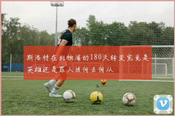 斯洛特在利物浦的180天转变究竟是英雄还是罪人该何去何从