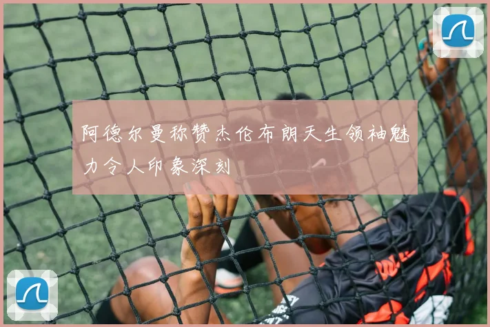 阿德尔曼称赞杰伦布朗天生领袖魅力令人印象深刻