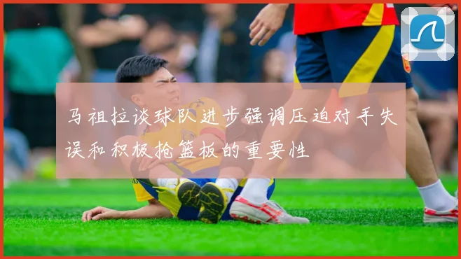 马祖拉谈球队进步强调压迫对手失误和积极抢篮板的重要性