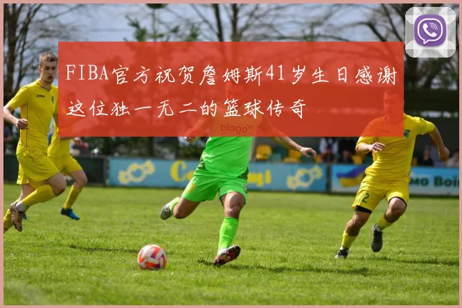 FIBA官方祝贺詹姆斯41岁生日感谢这位独一无二的篮球传奇