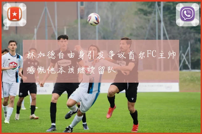 林加德自由身引发争议首尔FC主帅感慨他本该继续留队
