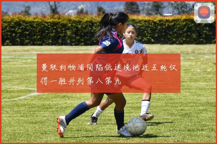 曼联利物浦同陷低迷境地近五轮仅得一胜并列第八第九
