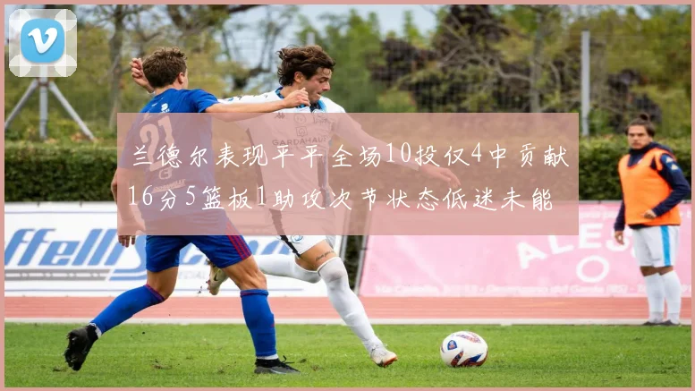 兰德尔表现平平全场10投仅4中贡献16分5篮板1助攻次节状态低迷未能得分