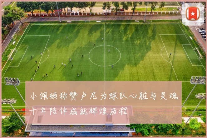 小佩顿称赞卢尼为球队心脏与灵魂十年陪伴成就辉煌历程