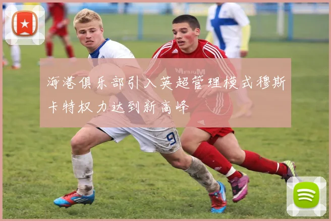 海港俱乐部引入英超管理模式穆斯卡特权力达到新高峰