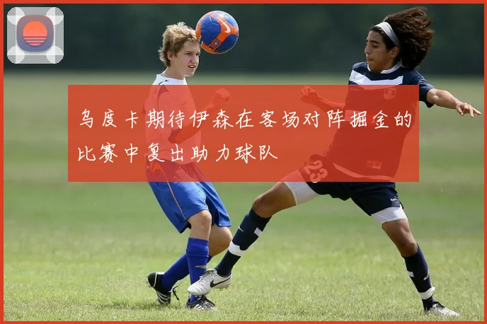乌度卡期待伊森在客场对阵掘金的比赛中复出助力球队