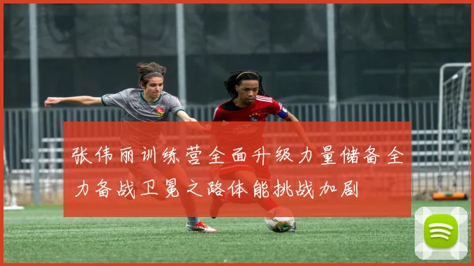 张伟丽训练营全面升级力量储备全力备战卫冕之路体能挑战加剧