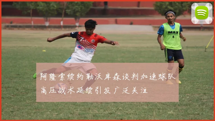 阿隆索续约勒沃库森谈判加速球队高压战术延续引发广泛关注
