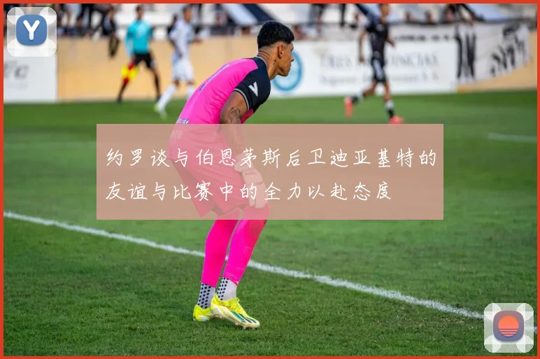 约罗谈与伯恩茅斯后卫迪亚基特的友谊与比赛中的全力以赴态度