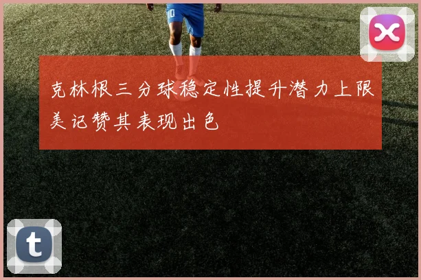 克林根三分球稳定性提升潜力上限美记赞其表现出色