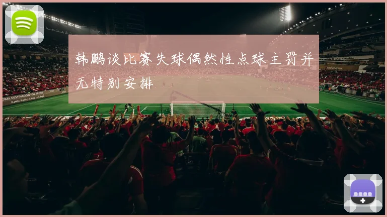 韩鹏谈比赛失球偶然性点球主罚并无特别安排