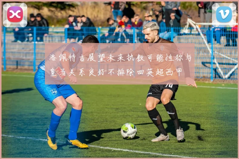 洛佩特吉展望未来执教可能性称与皇马关系良好不排除回英超西甲